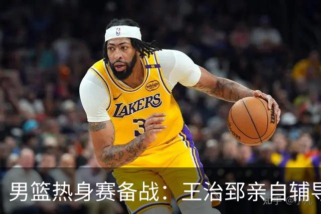 男篮热身赛备战：王治郅亲自辅导，杨瀚森缺席，澳大利亚对手实力薄弱！